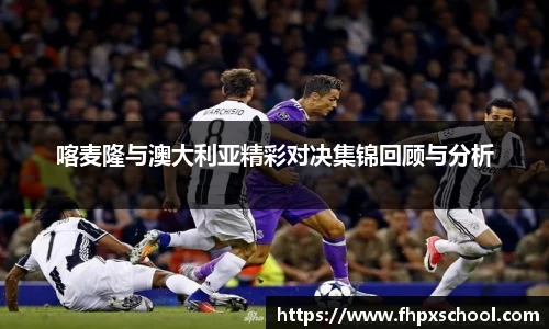 喀麦隆与澳大利亚精彩对决集锦回顾与分析