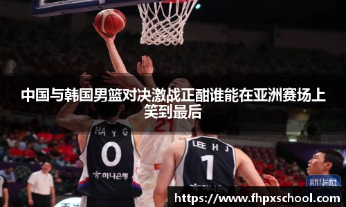 中国与韩国男篮对决激战正酣谁能在亚洲赛场上笑到最后